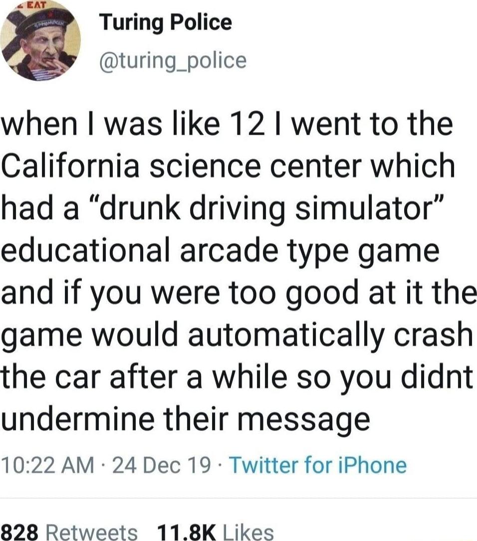 D Turing Police turing_police when was like 12 went to the California science center which had a drunk driving simulator educational arcade type game and if you were too good at it the game would automatically crash the car after a while so you didnt undermine their message 1022 AM 24 Dec 19 Twitter for iPhone 828 Retweets 118K ikes