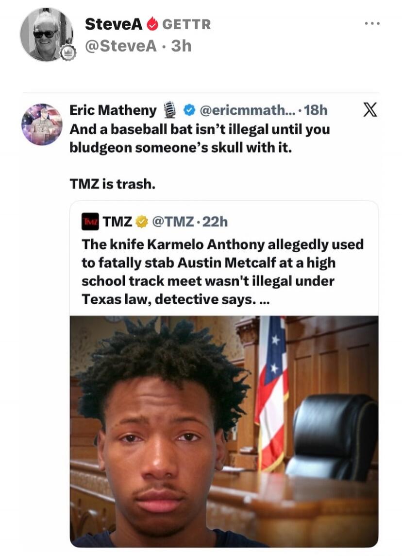 SteveA GETTR @SteveA · 3h Eric Matheny @ericcmmath... · 18h And a baseball bat isn't illegal until you bludgeon someone's skull with it. TMZ is trash. TMZ @TMZ · 22h The knife Karmelo Anthony allegedly used to fatally stab Austin Metcalf at a high school track meet wasn't illegal under Texas law, detective says.