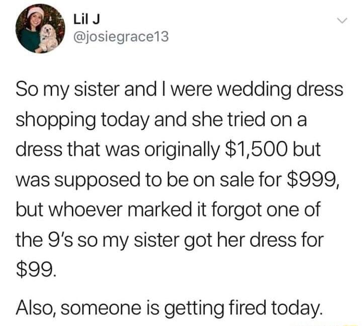 Lily josiegrace13 So my sister and were wedding dress shopping today and she tried on a dress that was originally 1500 but was supposed to be on sale for 999 but whoever marked it forgot one of the 9s so my sister got her dress for 99 Also someone is getting fired today