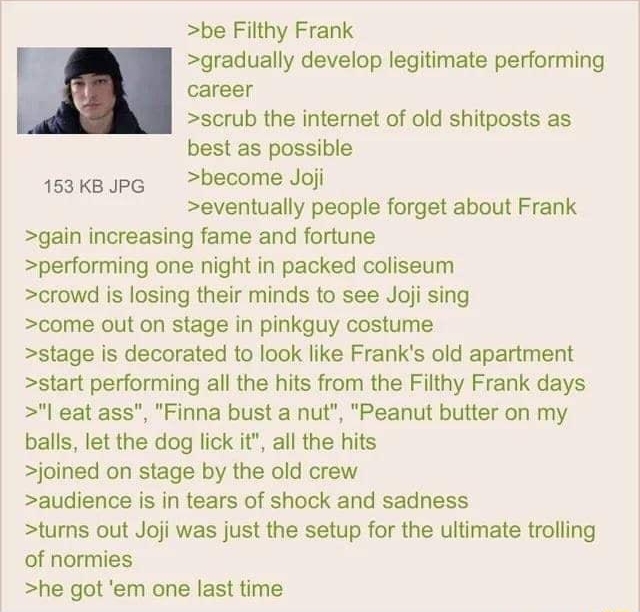 Anonymous 062022Wed232207 No69234605 be Filthy Frank gradually develop legitimate performing career scrub the internet of old shitposts as best as possible 153KB PG become Joji eventually people forget about Frank gain increasing fame and fortune performing one night in packed coliseum crowd is losing their minds to see Joji sing come out on stage in pinkguy costume stage is decorated to look like