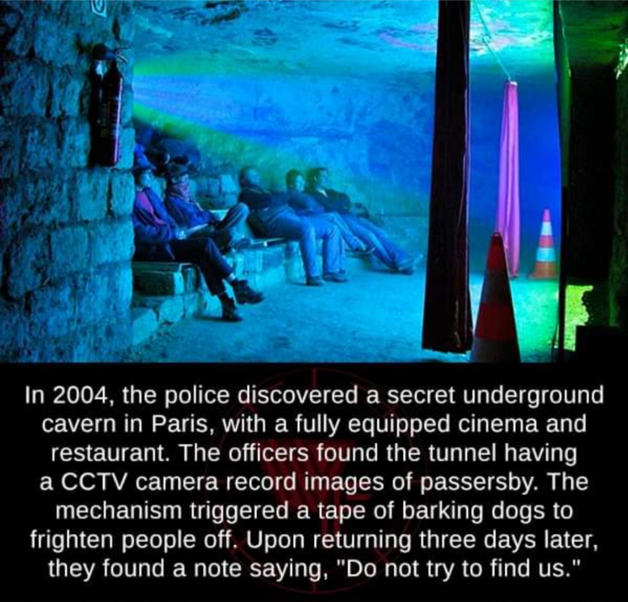 In 2004 the police discovered a secret underground cavern in Paris with a fully equipped cinema and restaurant The officers found the tunnel having a CCTV camera record images of passersby The UEE RN TR R ERER R R R frighten people off Upon returning three days later they found a note saying Do not try to find us s Gy L e e weird factsorg