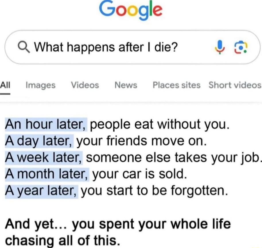 An hour later, people eat without you. A day later, your friends move on. A week later, someone else takes your job. A month later, your car is sold. A year later, you start to be forgotten. And yet... you spent your whole life chasing all of this.