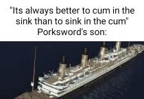 Its always better to cum in the sink than to sink in the cum Porkswords son