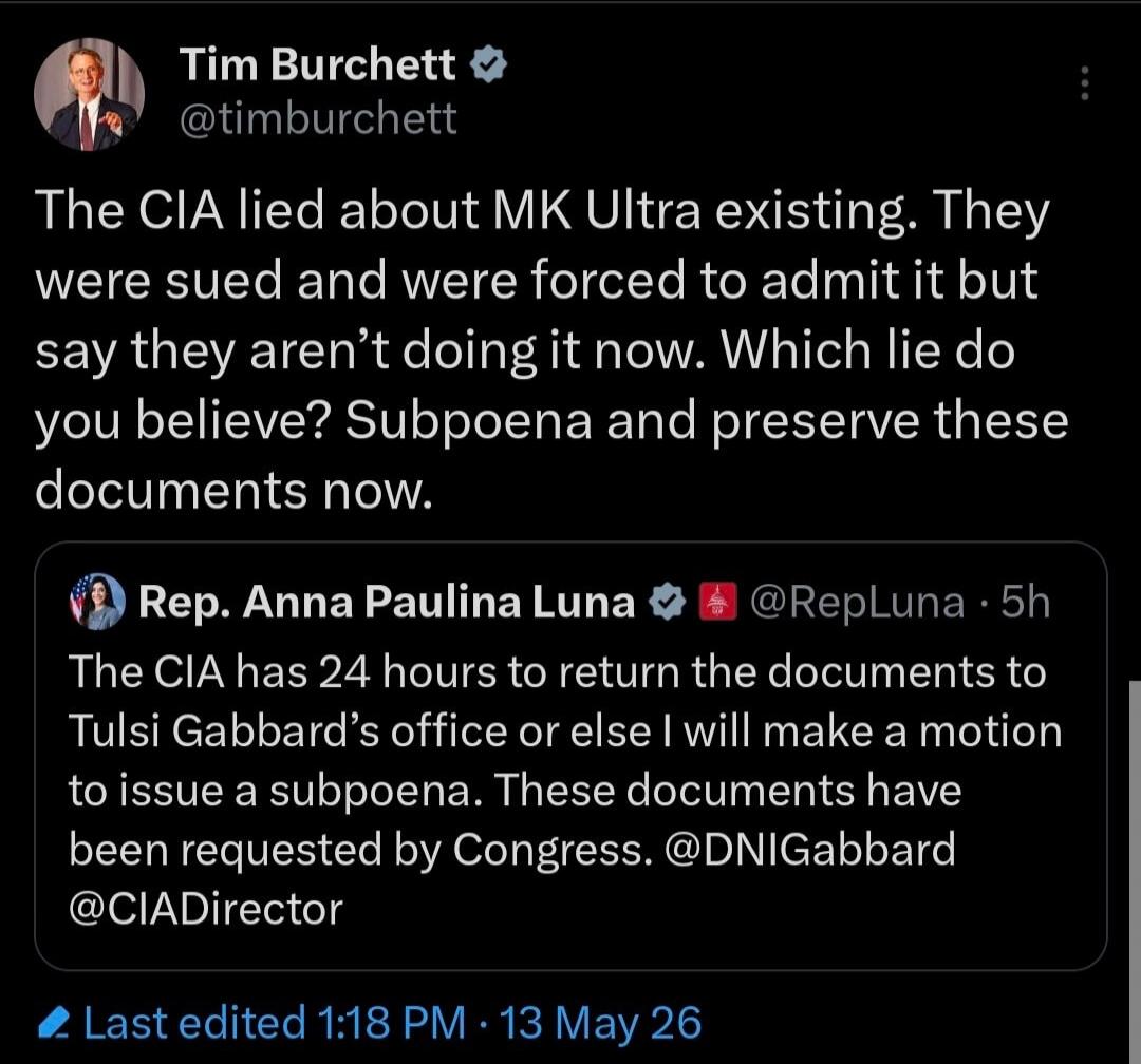 Tim Burchett @timburchett The CIA lied about MK Ultra existing. They were sued and were forced to admit it but say they aren't doing it now. Which lie do you believe? Subpoena and preserve these documents now. Rep. Anna Paulina Luna @RepLuna · 5h The CIA has 24 hours to return the documents to Tulsi Gabbard's office or else I will make a motion to 