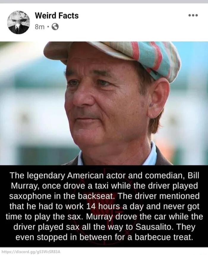 L Weird Facts Q The legendary American actor and comedian Bill Murray once drove a taxi while the driver played saxophone in the backseat The driver mentioned that he had to work 14 hours a day and never got time to play the sax Murray drove the car while the driver played sax all the way to Sausalito They even stopped in between for a barbecue treat