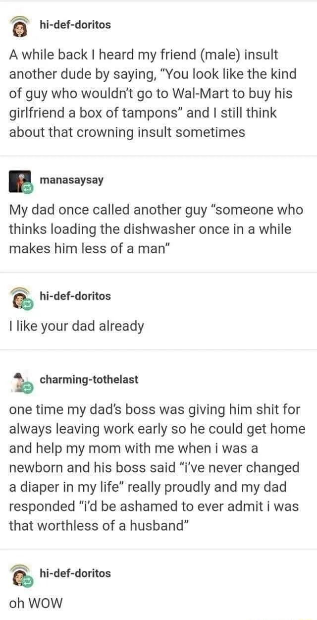 i hi def doritos A while back heard my friend male insult another dude by saying You look like the kind of guy who wouldnt go to Wal Mart to buy his girlfriend a box of tampons and still think about that crowning insult sometimes manasaysay My dad once called another guy someone who thinks loading the dishwasher once in a while makes him less of a man i hi def doritos I like your dad already k cha
