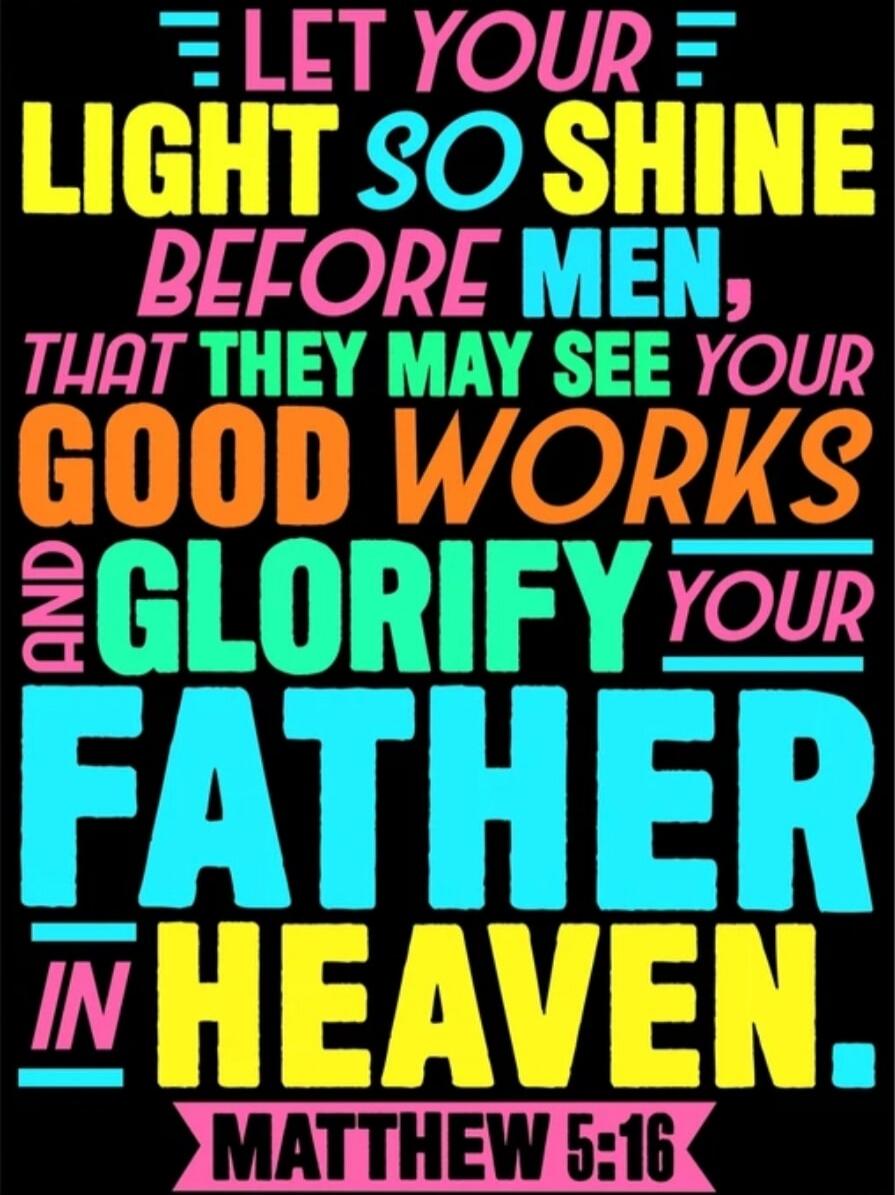 LET YOUR LIGHT SO SHINE BEFORE MEN, THAT THEY MAY SEE YOUR GOOD WORKS AND GLORIFY YOUR FATHER IN HEAVEN. MATTHEW 5:16