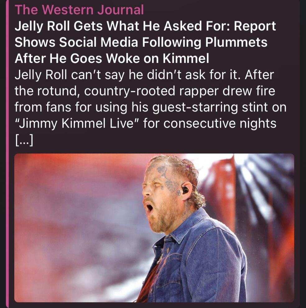 The Western Journal Jelly Roll Gets What He Asked For: Report Shows Social Media Following Plummets After He Goes Woke on Kimmel Jelly Roll can't say he didn't ask for it. After the rotund, country-rooted rapper drew fire from fans for using his guest-starring stint on 