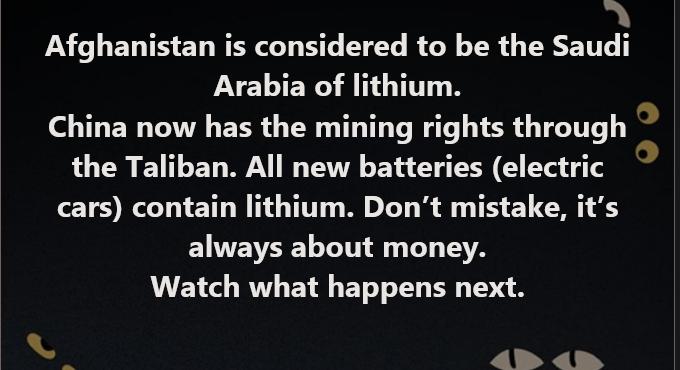 Afghanistan is considered to be the Saudi Arabia of lithium China now has the mining rights through the Taliban All new batteries electric cars contain lithium Dont mistake its ELTEVEEL LT 1 T TSR Watch what happens next i Pl YU S