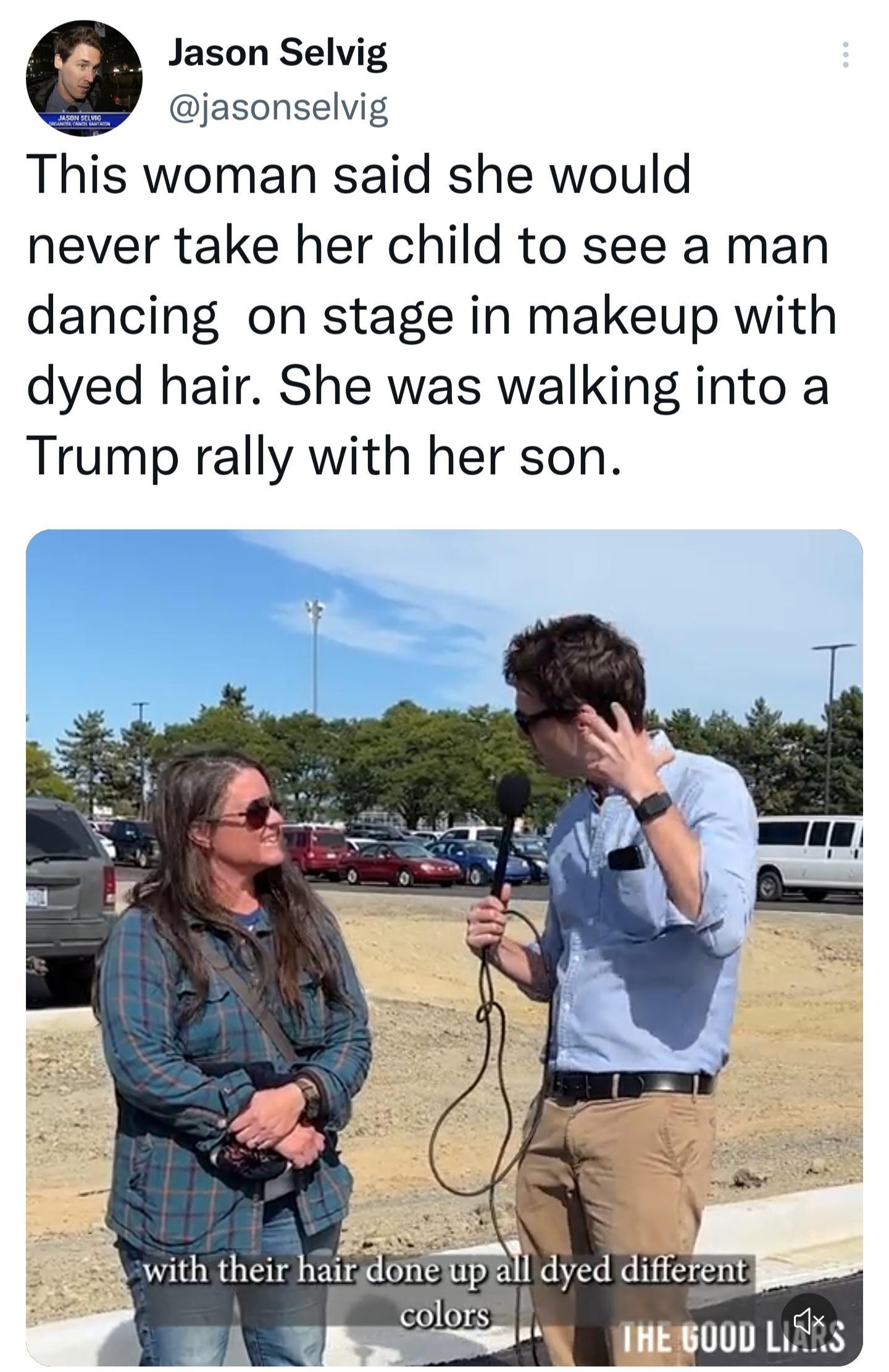 Jason Selvig jasonselvig This woman said she would never take her child to see a man dancing on stage in makeup with dyed hair She was walking into a Trump rally with her son 444K views From The Good Liars Tweet your reply o 1