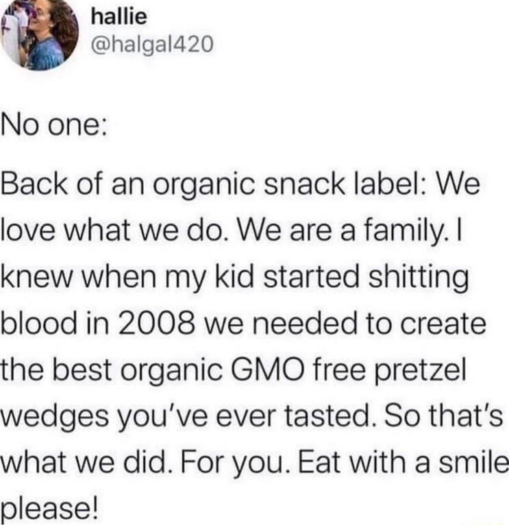 hallie halgald20 No one Back of an organic snack label We love what we do We are a family knew when my kid started shitting blood in 2008 we needed to create the best organic GMO free pretzel wedges youve ever tasted So thats what we did For you Eat with a smile please