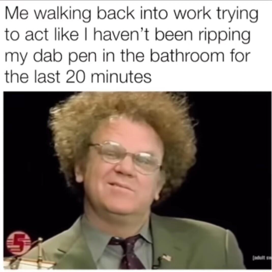 Me walking back into work trying to act like havent been ripping my dab pen in the bathroom for the last 20 minutes