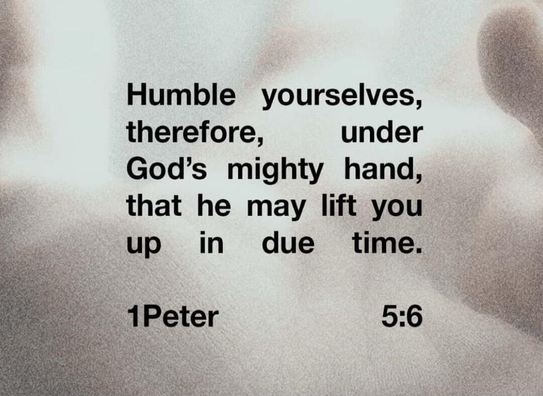 Humble yourselves, therefore, under God's mighty hand, that he may lift you up in due time. 1 Peter 5:6