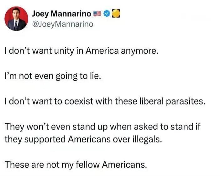 Joey Mannarino @JoeyMannarino I don't want unity in America anymore. I'm not even going to lie. I don't want to coexist with these liberal parasites. They won't even stand up when asked to stand if they supported Americans over illegals. These are not my fellow Americans.