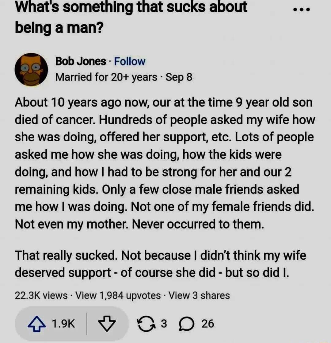Whats something that sucks about ee being a man Bob Jones Follow Married for 20 years Sep 8 About 10 years ago now our at the time 9 year old son died of cancer Hundreds of people asked my wife how she was doing offered her support etc Lots of people asked me how she was doing how the kids were doing and how had to be strong for her and our 2 remaining kids Only a few close male friends asked me h