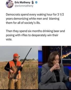 Pfc Eric Matheny m Dericmmatheny Democrats spend every waking hour for 3 12 years demonizing white men and blaming them for all of societys ills Then they spend six months drinking beer and posing with rifles to desperately win their vote