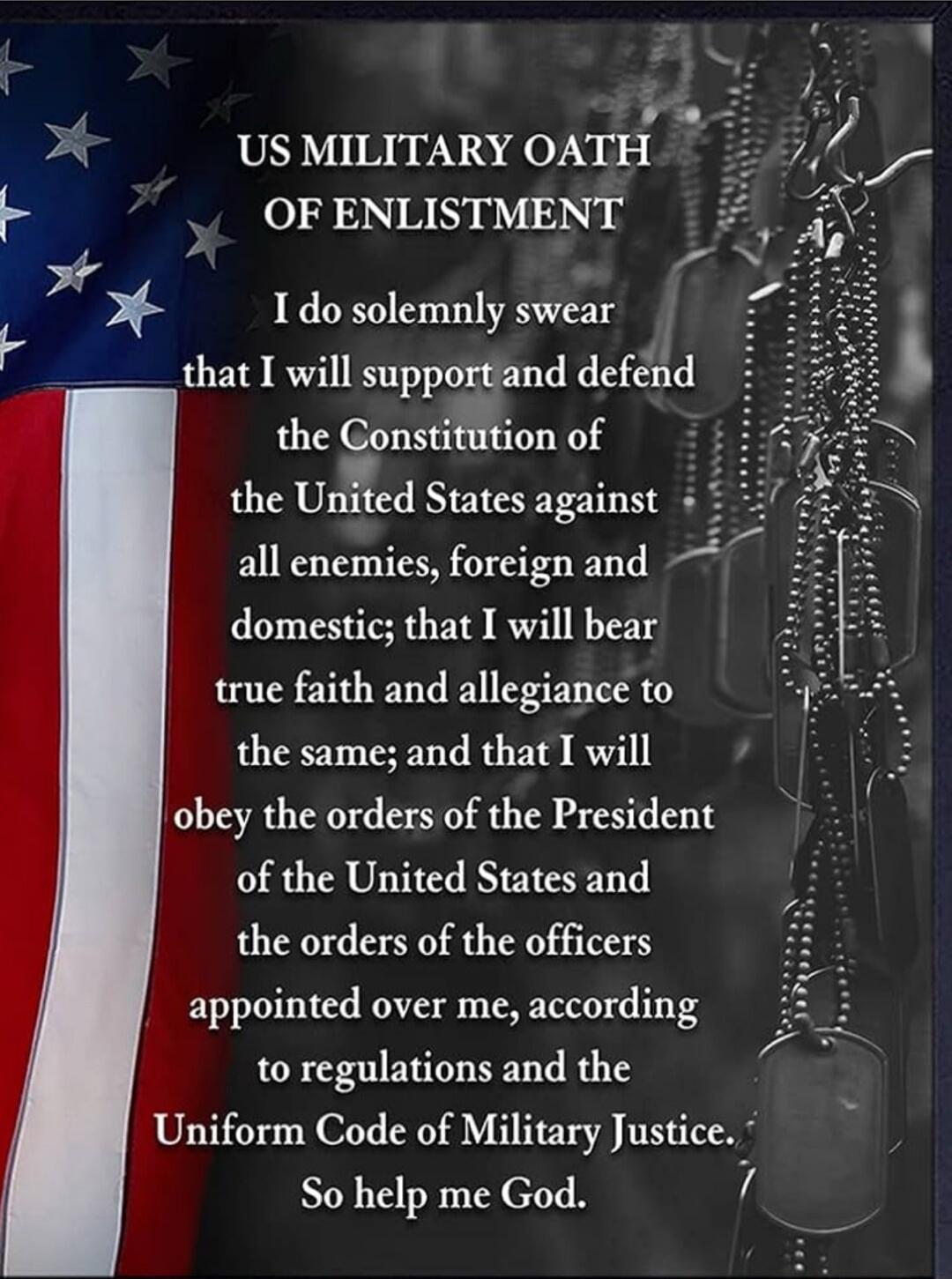 US MILITARY OATH OF ENLISTMENT

I do solemnly swear
that I will support and defend
the Constitution of
the United States against
all enemies, foreign and
domestic; that I will bear
true faith and allegiance to
the same; and that I will
obey the orders of the President
of the United States and
the orders of the officers
appointed over me, according
