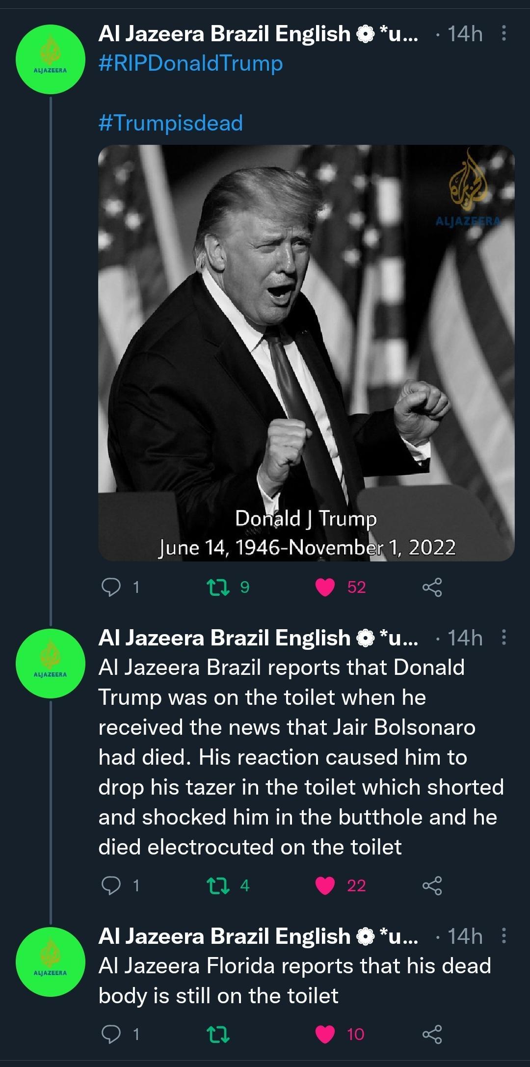Al Jazeera Brazil English u 14h RIPDonaldTrump Trumpisdead L Yy Doald Trump June 14 1946 Novemb 1 2022 OR i 9 52 PARETEETEY TEv2 AT R BT P Al Jazeera Brazil reports that Donald Trump was on the toilet when he received the news that Jair Bolsonaro had died His reaction caused him to drop his tazer in the toilet which shorted and shocked him in the butthole and he I REET I CL R R GER G Q1 n4 9 22 PA
