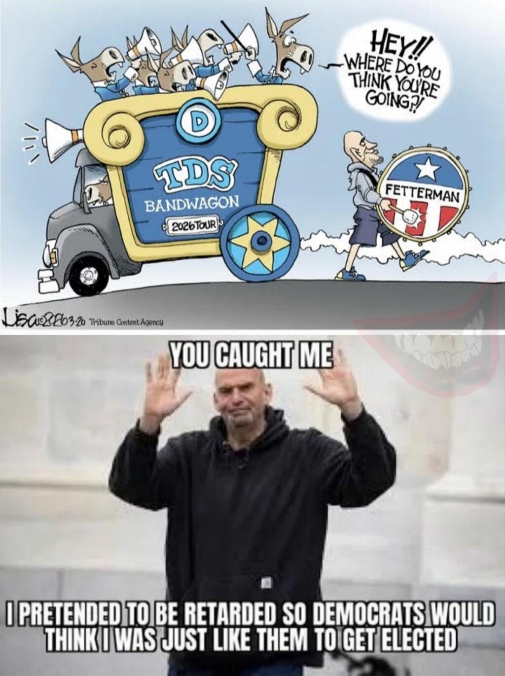 HEY!! WHERE DO YOU THINK YOU'RE GOING?! TDS BANDWAGON 2026 TOUR D FETTERMAN YOU CAUGHT ME I PRETENDED TO BE RETARDED SO DEMOCRATS WOULD THINK I WAS JUST LIKE THEM TO GET ELECTED