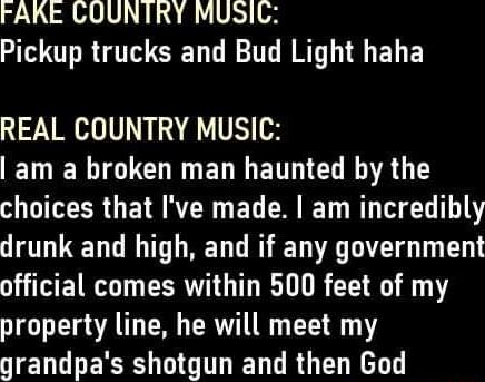 FAKE COUNTRY MUSIC Pickup trucks and Bud Light haha REAL COUNTRY MUSIC ENELGTCHRGELENTIEL R AT choices that Ive made am incredibly drunk and high and if any government W WETRGT EERTTG T TR GRG0 property line he will meet my grandpas shotgun and then God