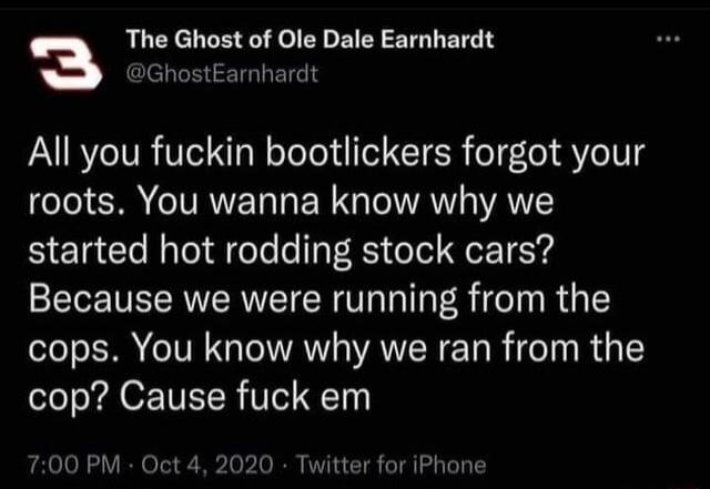 3 The Ghost of Ole Dale Earnhardt GhostEarnhardt All you fuckin bootlickers forgot your roots You wanna know why we started hot rodding stock cars Because we were running from the cops You know why we ran from the cop Cause fuck em 700 PM Oct 4 2020 Twitter for iPhone