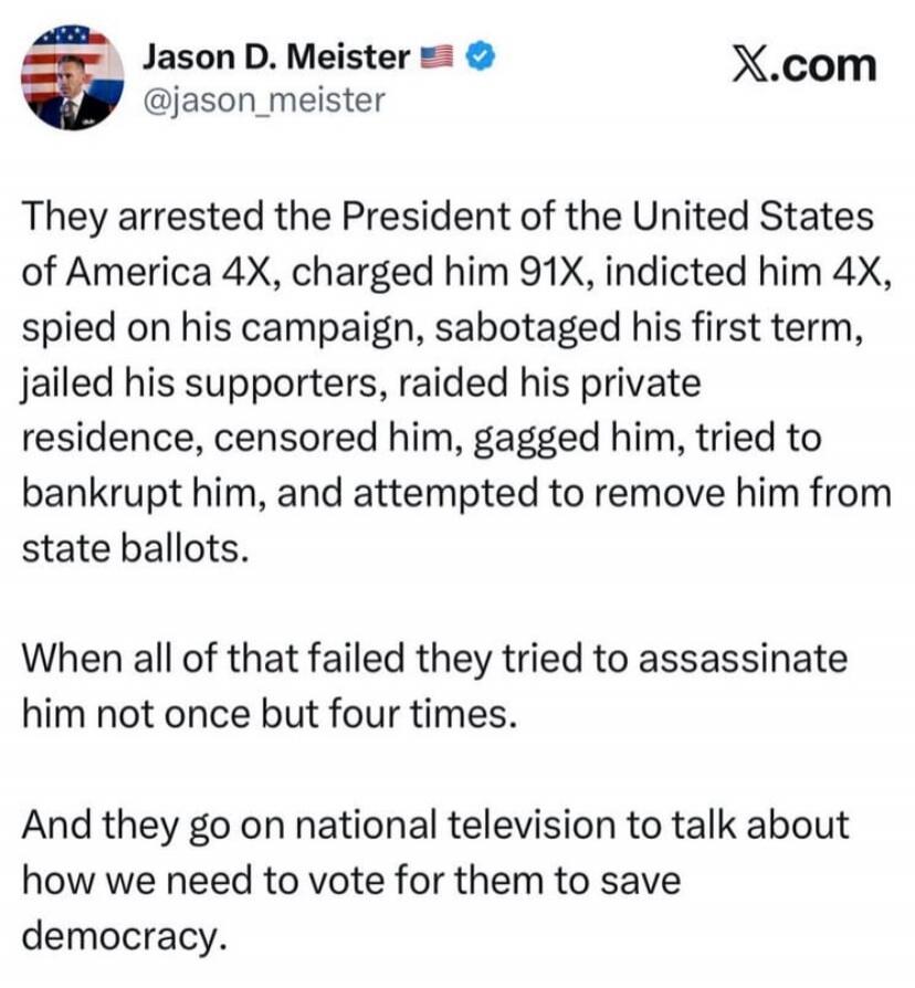 They arrested the President of the United States of America 4X, charged him 91X, indicted him 4X, spied on his campaign, sabotaged his first term, jailed his supporters, raided his private residence, censored him, gagged him, tried to bankrupt him, and attempted to remove him from state ballots. When all of that failed they tried to assassinate him