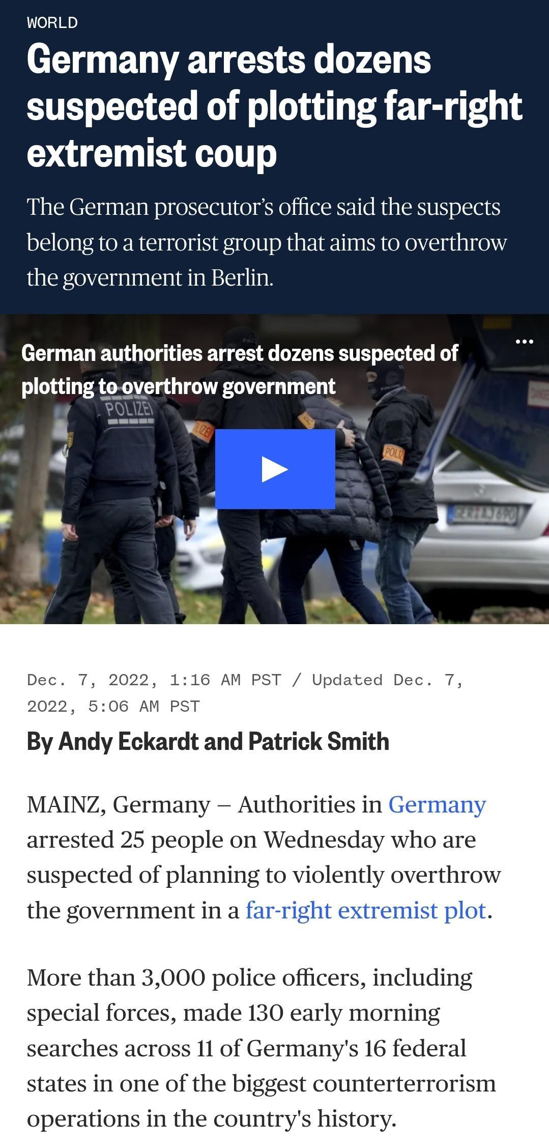 WORLD Germany arrests dozens suspected of plotting far right extremist coup The German prosecutors office said the suspects belong to a terrorist group that aims to overthrow the government in Berlin German authorities arrest dozens suspected of plotting to overthrow government 06 AM PST By Andy Eckardt and Patrick Smith MAINZ Germany Authori d 25 people on Wedne suspected of planning to violently