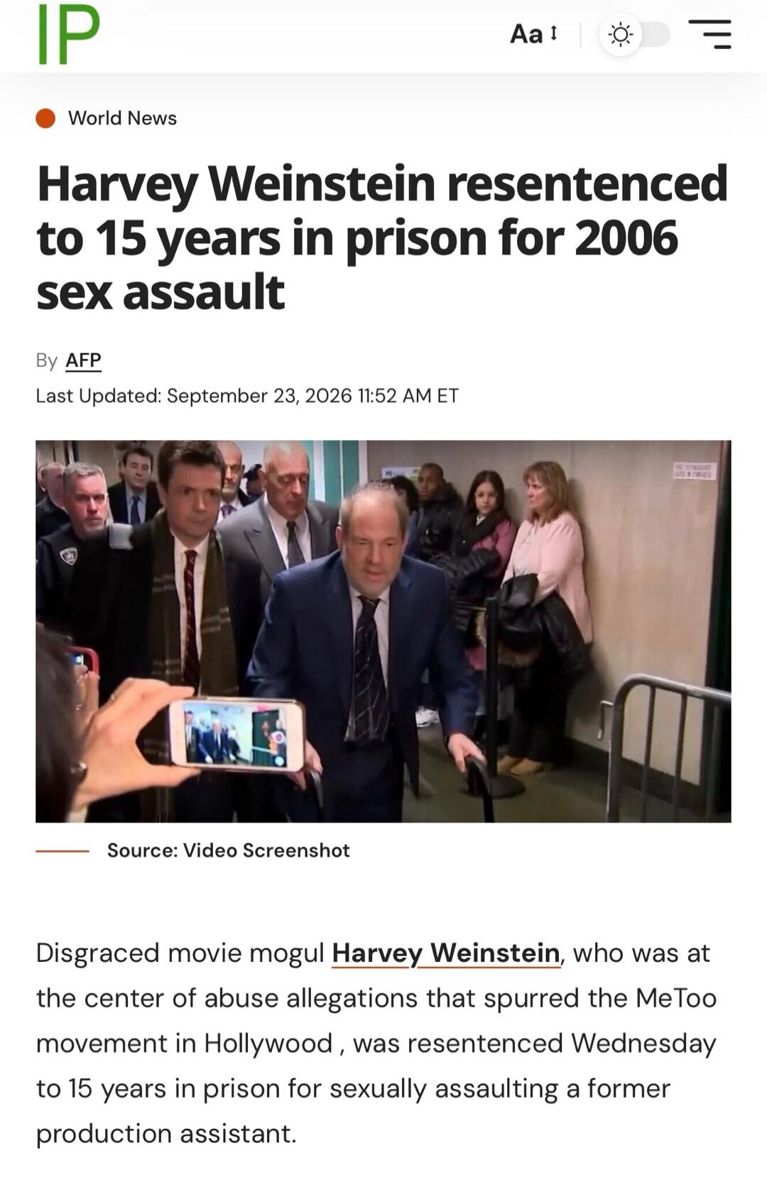 IP World News Harvey Weinstein resentenced to 15 years in prison for 2006 sex assault By AFP Last Updated: September 23, 2026 11:52 AM ET Source: Video Screenshot Disgraced movie mogul Harvey Weinstein, who was at the center of abuse allegations that spurred the MeToo movement in Hollywood, was resentenced Wednesday to 15 years in prison for sexual