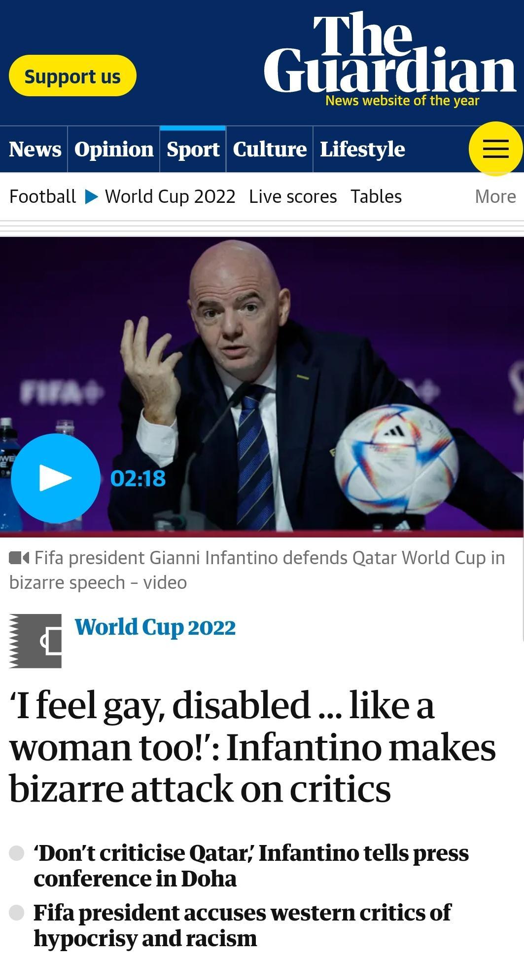 Thy Guardian News website of the year News Opinion Sport Culture Lifestyle Football World Cup 2022 Live scores Tables More Glanni Infantino defends Qatar World Cup in ideo i World Cup 2022 Ifeel gay disabled likea woman too Infantino makes bizarre attack on critics Dont criticise Qatar Infantino tells press conference in Doha Fifa president accuses western critics of hypocrisy and racism
