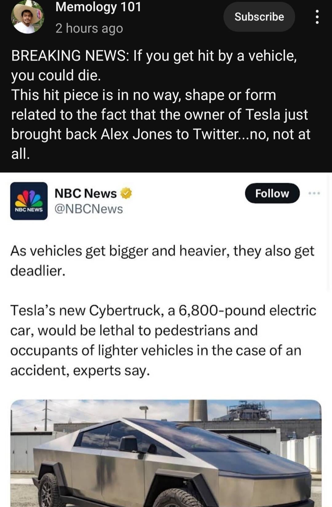Memology 101 E BREAKING NEWS If you get hit by a vehicle you could die This hit piece is in no way shape or form related to the fact that the owner of Tesla just brought back Alex Jones to Twitterno not at EL m NBC News D NBCNews As vehicles get bigger and heavier they also get deadlier Teslas new Cybertruck a 6800 pound electric car would be lethal to pedestrians and occupants of lighter vehicles