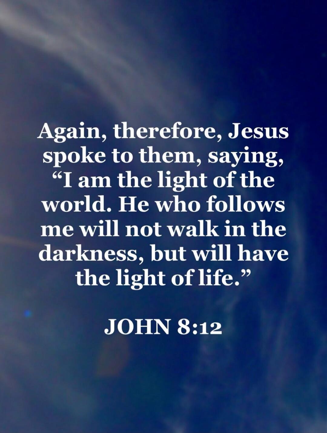 Again, therefore, Jesus spoke to them, saying, “I am the light of the world. He who follows me will not walk in the darkness, but will have the light of life.” JOHN 8:12