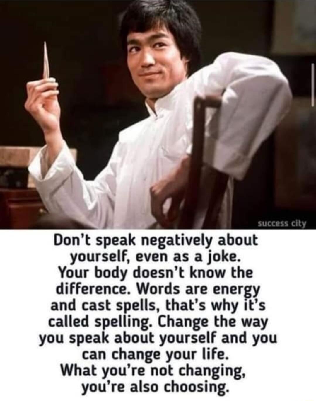 Dont speak negatively about yourself even as a joke Your body doesnt know the difference Words are energy and cast spells thats why its called spelling Change the way you speak about yourself and you can change your life What youre not changing youre also choosing