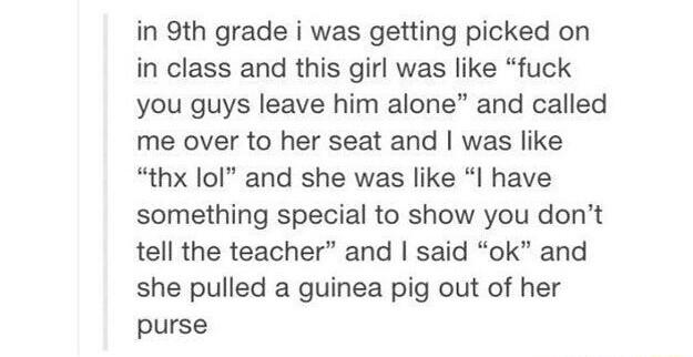 in 9th grade i was getting picked on in class and this girl was like fuck you guys leave him alone and called me over to her seat and was like thx lol and she was like I have something special to show you dont tell the teacher and said ok and she pulled a guinea pig out of her purse