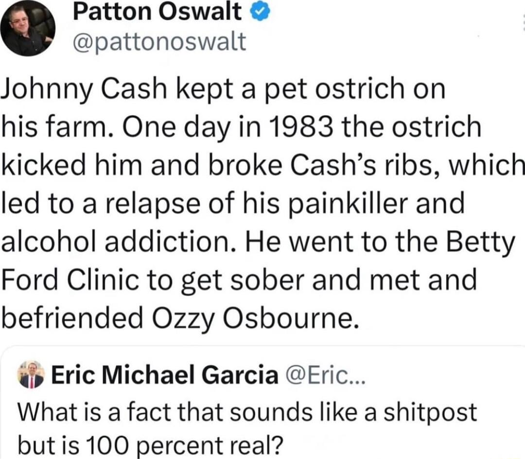 0 Patton Oswalt pattonoswalt Johnny Cash kept a pet ostrich on his farm One day in 1983 the ostrich kicked him and broke Cashs ribs which led to a relapse of his painkiller and alcohol addiction He went to the Betty Ford Clinic to get sober and met and befriended Ozzy Osbourne b Eric Michael Garcia Eric What is a fact that sounds like a shitpost but is 100 percent real