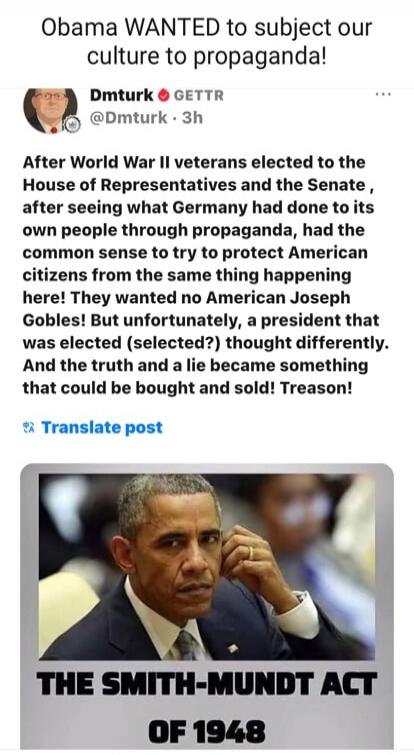 Obama WANTED to subject our culture to propaganda! Dmturk GETTR @Dmturk 3h After World War II veterans elected to the House of Representatives and the Senate, after seeing what Germany had done to its own people through propaganda, had the common sense to try to protect American citizens from the same thing happening here! They wanted no American J