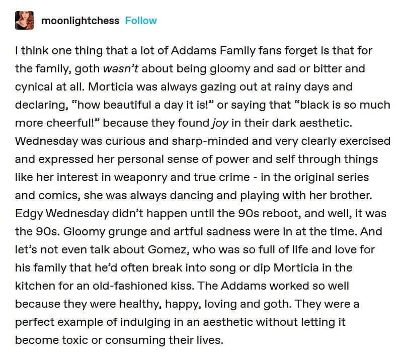 moonlightchess Follow think one thing that a lot of Addams Family fans forget is that for the family goth wasnt about being gloomy and sad or bitter and cynical at all Morticia was always gazing out at rainy days and declaring how beautiful a day it is or saying that black is so much more cheerful because they found joy in their dark aesthetic Wednesday was curious and sharp minded and very clearl