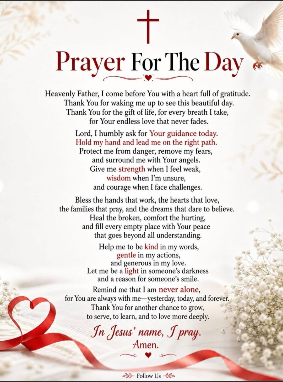 Prayer For The Day Heavenly Father, I come before You with a heart full of gratitude. Thank You for waking me up to see this beautiful day. Thank You for the gift of life, for every breath I take, for Your endless love that never fades. Lord, I humbly ask for Your guidance today. Hold my hand and lead me on the right path. Protect me from danger, r