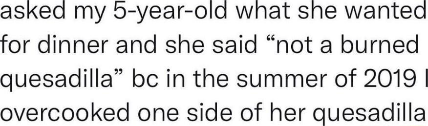 asked my 5 year old what she wanted for dinner and she said not a burned quesadilla bc in the summer of 2019 overcooked one side of her quesadilla