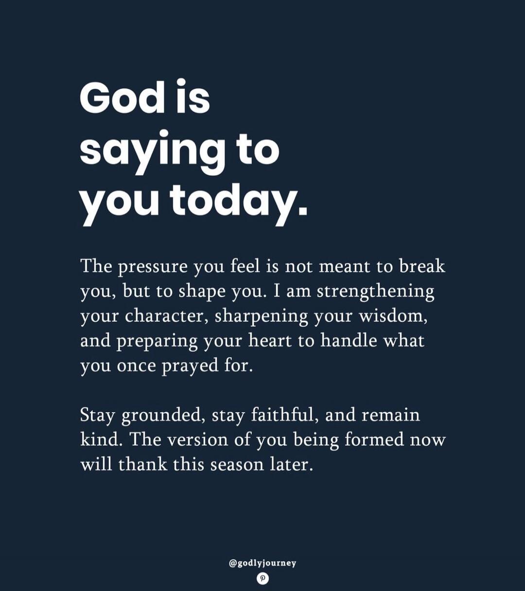 God is saying to you today. The pressure you feel is not meant to break you, but to shape you. I am strengthening your character, sharpening your wisdom, and preparing your heart to handle what you once prayed for. Stay grounded, stay faithful, and remain kind. The version of you being formed now will thank this season later.