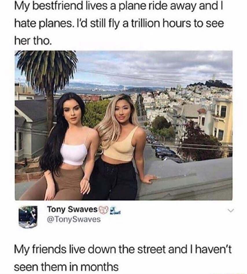 My bestfriend lives a plane ride away and hate planes Id still fly a trillion hours to see her tho Wi Tony Swaves 7 2 TonySwaves My friends live down the street and havent seen them in months