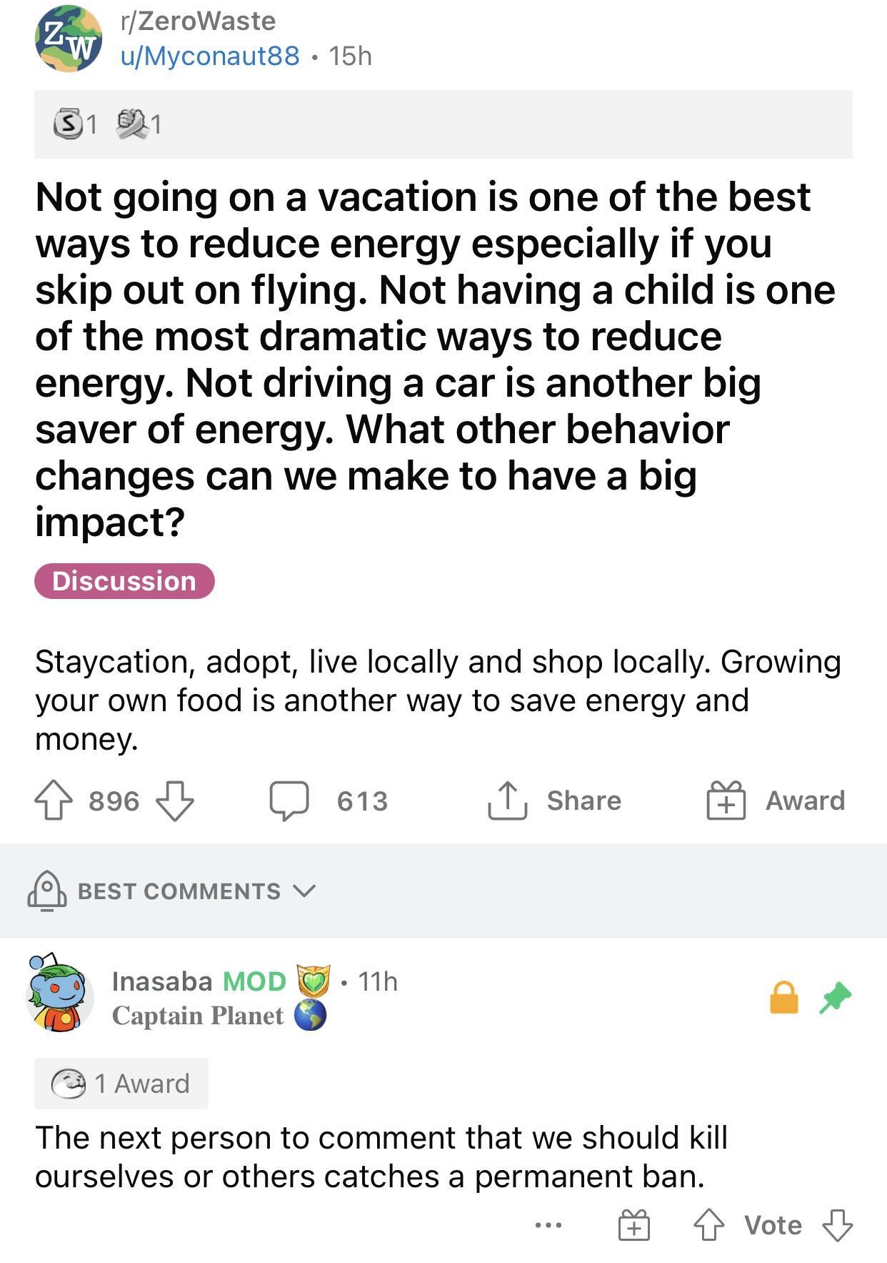 rZeroWaste UMyconautgs 16h Not going on a vacation is one of the best ways to reduce energy especially if you skip out on flying Not having a child is one of the most dramatic ways to reduce energy Not driving a car is another big saver of energy What other behavior changes can we make to have a big impact Staycation adopt live locally and shop locally Growing your own food is another way to save 