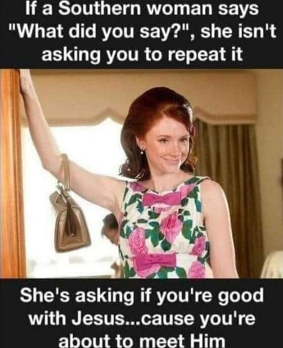 If a Southern woman says 'What did you say?', she isn't asking you to repeat it. She's asking if you're good with Jesus...cause you're about to meet Him