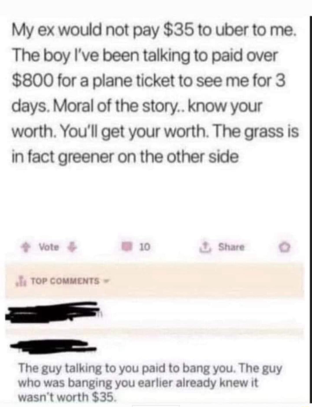 My ex would not pay 35 to uber to me The boy Ive been talking to paid over 800 for a plane ticket to see me for 3 days Moral of the story know your worth Youll get your worth The grass is in fact greener on the other side 4 vore L RU Share o The guy talking to you paid to bang you The guy who was banging you earlier already knew it wasnt worth 35
