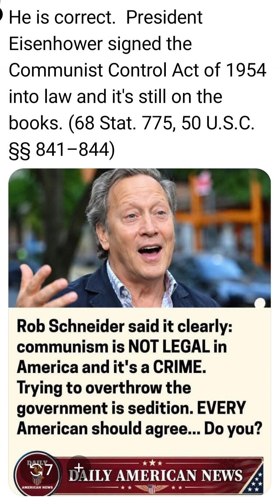 He is correct. President Eisenhower signed the Communist Control Act of 1954 into law and it's still on the books. (68 Stat. 775, 50 U.S.C. §§ 841-844) Rob Schneider said it clearly: communism is NOT LEGAL in America and it's a CRIME. Trying to overthrow the government is sedition. EVERY American should agree... Do you?