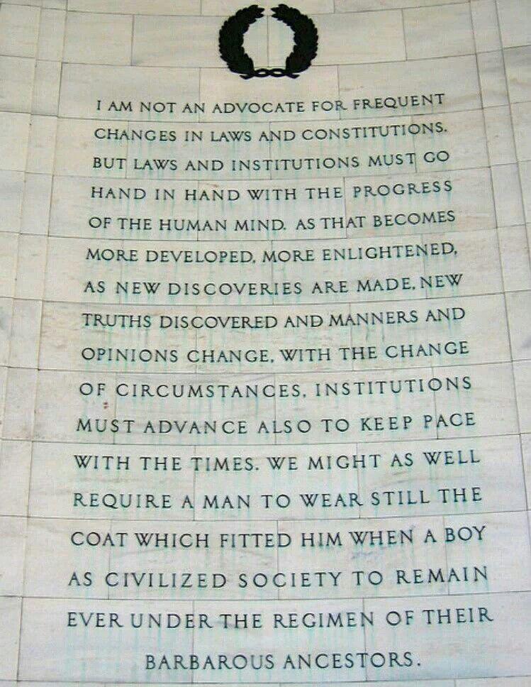 1 AM NOT AN ADVOCATE FOR Faigf_lT CHANGES IN LAWS AND CONSTITUTIONS BUT LAWS AND INSTKTUTIONS MUST GO HAND IN HAND WITH THE mocnss _ OF THE HUMAN MIND AS THAT BECOMES MORE DEVELOPED MORE E ENLIGHTENED AS NEW DISCOVERIES ARE MADE NEW TRUTHS DISCOVERED ANP MANIERS AND OPINIONS CHANGE WITH THE CHANGE OF CIRCUMSTANCES INSTITUTIONS MUST ADVANCE ALSO TO KEEE PACE WITH THE TIMES WE MIGHT AS WELL REQUIRE 