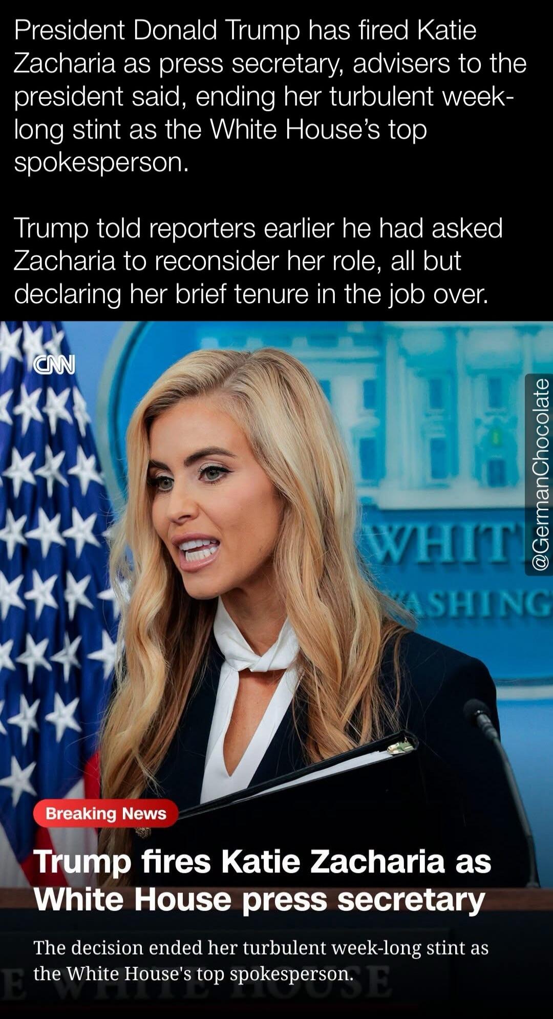 President Donald Trump has fired Katie Zacharia as press secretary, advisers to the president said, ending her turbulent week-long stint as the White House's top spokesperson. Trump told reporters earlier he had asked Zacharia to reconsider her role, all but declaring her brief tenure in the job over. Breaking News: Trump fires Katie Zacharia as Wh