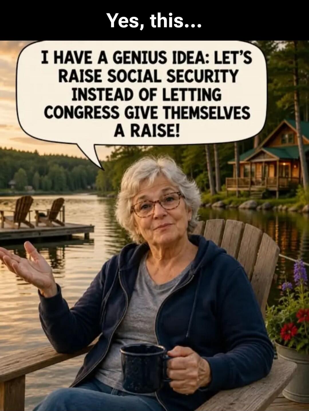 Yes, this...
I HAVE A GENIUS IDEA: LET'S RAISE SOCIAL SECURITY INSTEAD OF LETTING CONGRESS GIVE THEMSELVES A RAISE!