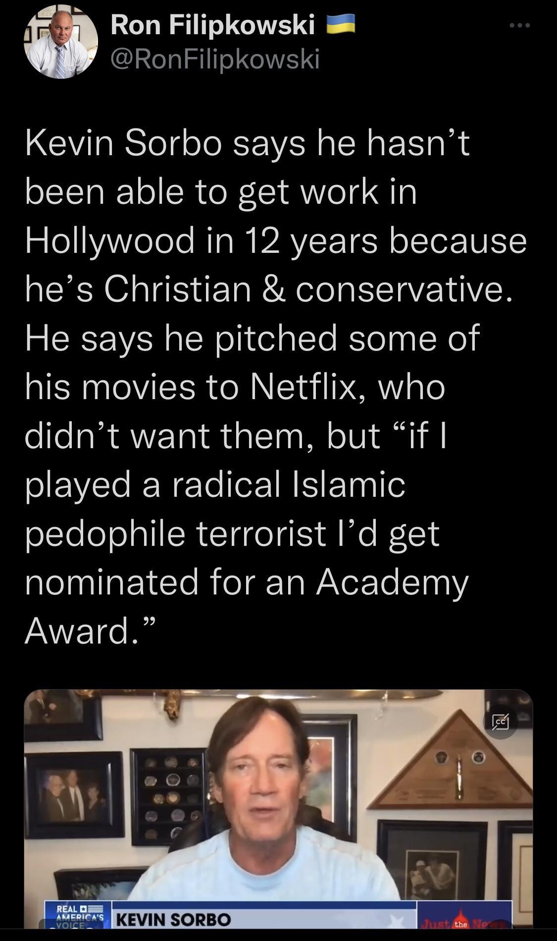 33 Ron Filipkowski RonFilipkowski Kevin Sorbo says he hasnt been able to get work in Hollywood in 12 years because hes Christian conservative He says he pitched some of his movies to Netflix who didnt want them but if played a radical Islamic pedophile terrorist Id get nominated for an Academy Award KEVIN SORBO
