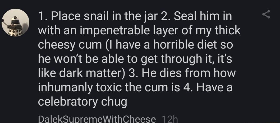 Q 1 Place snail in the jar 2 Seal him in with an impenetrable layer of my thick cheesy cum I have a horrible diet so he wont be able to get through it its like dark matter 3 He dies from how inhumanly toxic the cum is 4 Have a celebratory chug DalekSunremeWithCheese