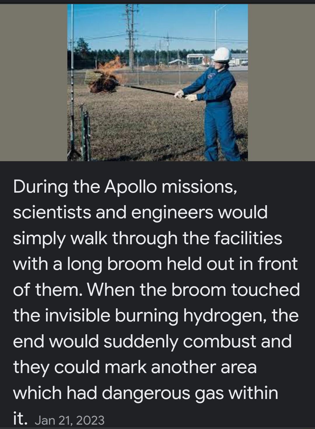 During the Apollo missions scientists and engineers would simply walk through the facilities with a long broom held out in front of them When the broom touched the invisible burning hydrogen the ElaleRWVele KSTo o1yl WA elolagl oIV iy y o they could mark another area which had dangerous gas within it Jan 212023
